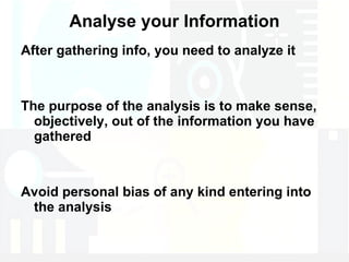 Analyse your Information After gathering info, you need to analyze it The purpose of the analysis is to make sense, objectively, out of the information you have gathered Avoid personal bias of any kind entering into the analysis 