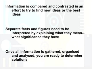Information is compared and contrasted in an effort to try to find new ideas or the best ideas Separate facts and figures need to be interpreted by explaining what they mean--what significance they have Once all information is gathered, organised and analysed, you are ready to determine solutions 