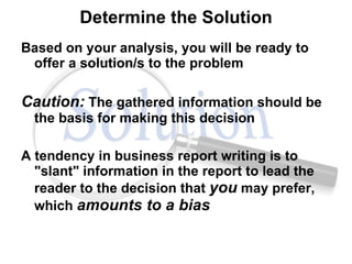 Determine the Solution Based on your analysis, you will be ready to offer a solution/s to the problem Caution:  The gathered information should be the basis for making this decision A tendency in business report writing is to "slant" information in the report to lead the reader to the decision that  you  may prefer, which  amounts to a bias   