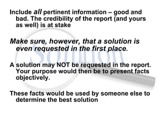Include  all  pertinent information – good and bad. The credibility of the report (and yours as well) is at stake Make sure, however, that a solution is even requested in the first place .  A solution may NOT be requested in the report. Your purpose would then be to present facts objectively.  These facts would be used by someone else to determine the best solution 