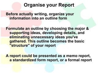 Organise your Report Before actually writing, organize your information into an outline form Formulate an outline by choosing the major & supporting ideas, developing details, and eliminating unnecessary ideas you've gathered. This outline becomes the basic "structure" of your report A report could be presented as a memo report, a standardized form report, or a formal report 
