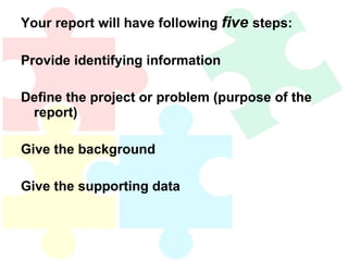 Your report will have following  five  steps: Provide identifying information Define the project or problem (purpose of the report) Give the background Give the supporting data 