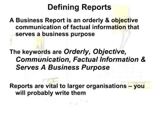 Defining Reports A Business Report is an orderly & objective communication of factual information that serves a business purpose The keywords are  Orderly, Objective, Communication, Factual Information & Serves A Business Purpose  Reports are vital to larger organisations – you will probably write them 