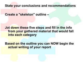 State your conclusions and recommendations Create a "skeleton" outline –  Jot down these five steps and fill in the info from your gathered material that would fall into each category Based on the outline you can NOW begin the actual writing of your report 