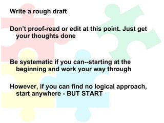 Write a rough draft Don’t proof-read or edit at this point. Just get your thoughts done Be systematic if you can--starting at the beginning and work your way through However, if you can find no logical approach, start anywhere - BUT START  