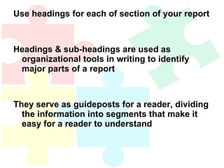 Use headings for each of section of your report Headings & sub-headings are used as organizational tools in writing to identify major parts of a report They serve as guideposts for a reader, dividing the information into segments that make it easy for a reader to understand 