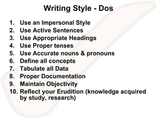 Writing Style - Dos Use an Impersonal Style Use Active Sentences Use Appropriate Headings Use Proper tenses  Use Accurate nouns & pronouns Define all concepts Tabulate all Data Proper Documentation Maintain Objectivity Reflect your Erudition (knowledge acquired by study, research) 