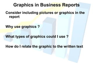 Graphics in Business Reports Consider including pictures or graphics in the report Why use graphics ? What types of graphics could I use ?  How do I relate the graphic to the written text 