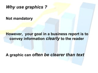 Why use graphics ? Not mandatory However,  your goal in a business report is to convey information  clearly  to the reader A graphic can  often be clearer than text 