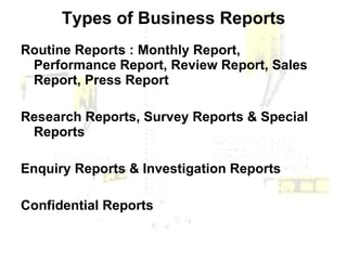 Types of Business Reports Routine Reports : Monthly Report, Performance Report, Review Report, Sales Report, Press Report Research Reports, Survey Reports & Special Reports Enquiry Reports & Investigation Reports Confidential Reports 