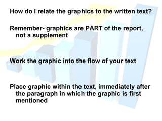 How do I relate the graphics to the written text? Remember- graphics are PART of the report, not a supplement Work the graphic into the flow of your text Place graphic within the text, immediately after the paragraph in which the graphic is first mentioned 