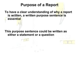 Purpose of a Report To have a clear understanding of why a report is written, a written purpose sentence is essential This purpose sentence could be written as either a statement or a question 
