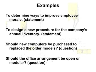 Examples To determine ways to improve employee morale. (statement) To design a new procedure for the company’s annual inventory. (statement) Should new computers be purchased to replaced the older models? (question) Should the office arrangement be open or modular? (question) 
