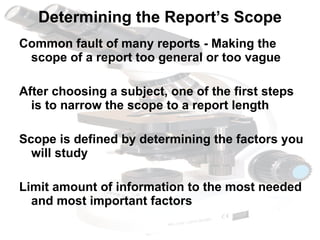 Determining the Report’s Scope Common fault of many reports - Making the scope of a report too general or too vague After choosing a subject, one of the first steps is to narrow the scope to a report length   Scope is defined by determining the factors you will study Limit amount of information to the most needed and most important factors 