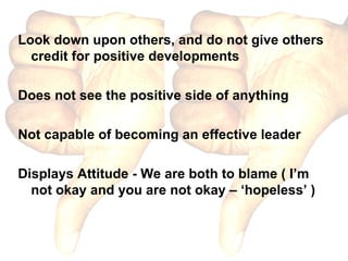 Look down upon others, and do not give others credit for positive developments Does not see the positive side of anything Not capable of becoming an effective leader Displays Attitude - We are both to blame ( I’m not okay and you are not okay – ‘hopeless’ ) 