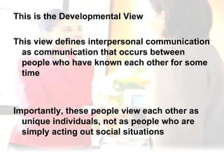 This is the Developmental View  This view defines interpersonal communication as communication that occurs between people who have known each other for some time  Importantly, these people view each other as unique individuals, not as people who are simply acting out social situations 