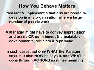 How You Behave Matters Pleasant & unpleasant situations are bound to develop in any organisation where a large number of people work A Manager might have to convey appreciation and praise OR punishment & unpalatable developments, criticism & reprimand In such cases, not only WHAT the Manager says, but also HOW he says it, and WHAT is done through ACTIONS assumes meaning 