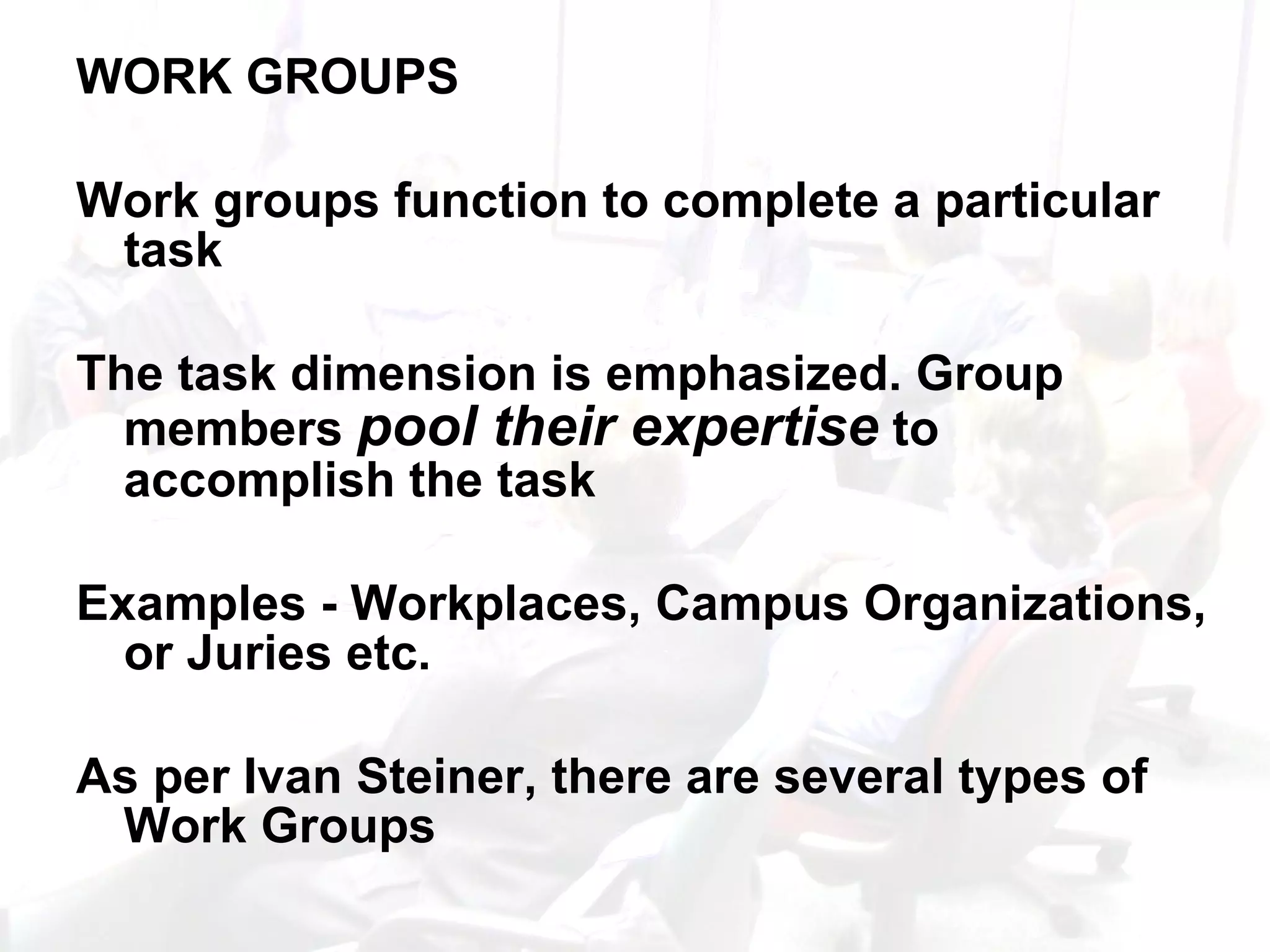 WORK GROUPS Work groups function to complete a particular task The task dimension is emphasized. Group members  pool their expertise  to accomplish the task Examples - Workplaces, Campus Organizations, or Juries etc.  As per Ivan Steiner, there are several types of Work Groups 