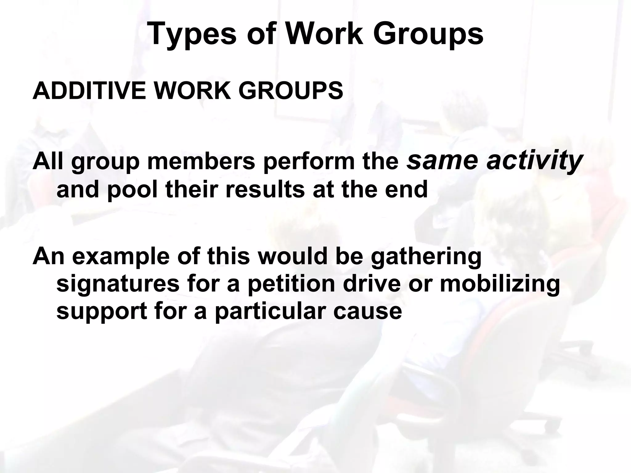 Types of Work Groups ADDITIVE WORK GROUPS All group members perform the  same activity  and pool their results at the end An example of this would be gathering signatures for a petition drive or mobilizing support for a particular cause 