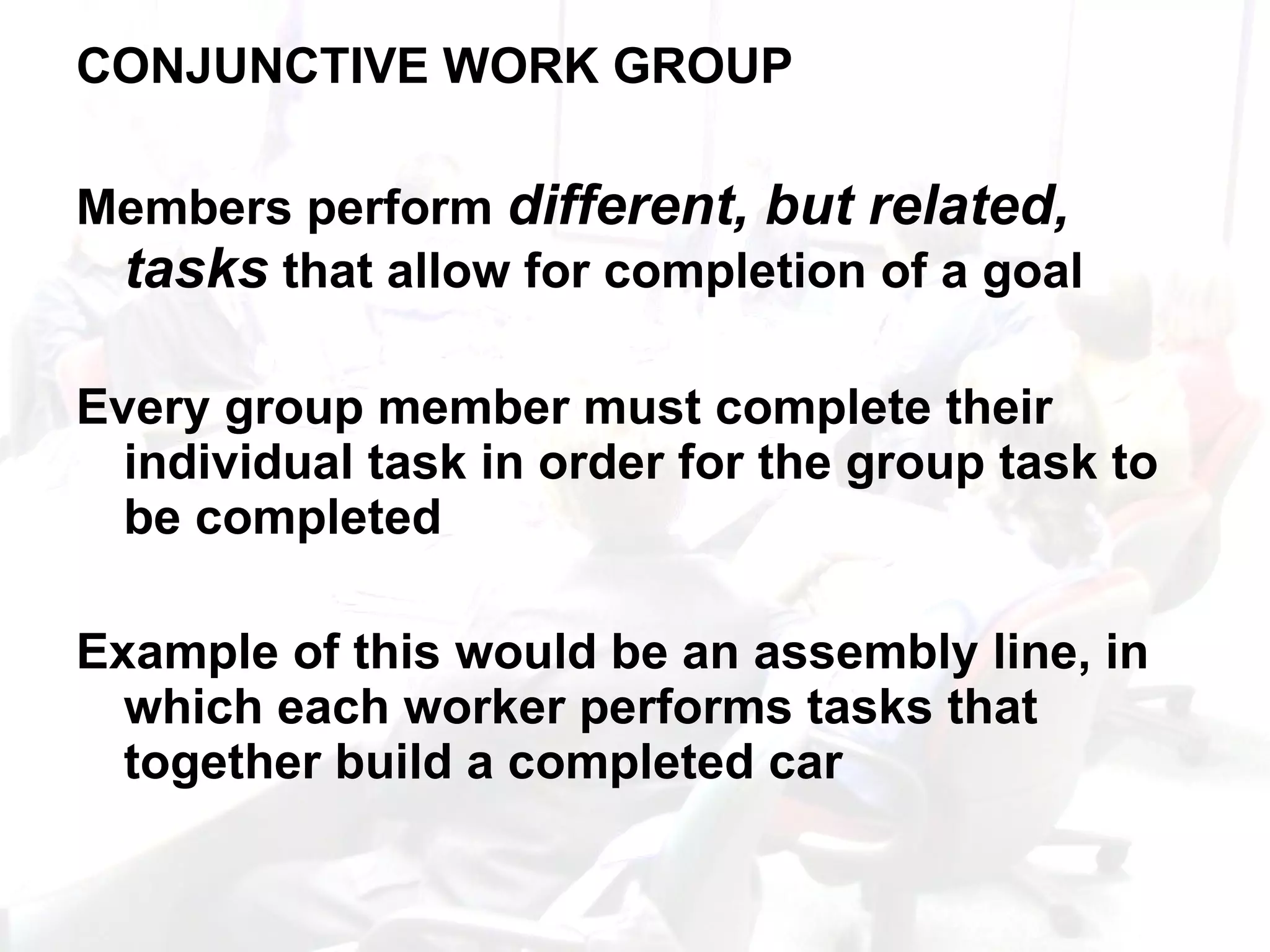 CONJUNCTIVE WORK GROUP Members perform  different, but related, tasks  that allow for completion of a goal Every group member must complete their individual task in order for the group task to be completed Example of this would be an assembly line, in which each worker performs tasks that together build a completed car 