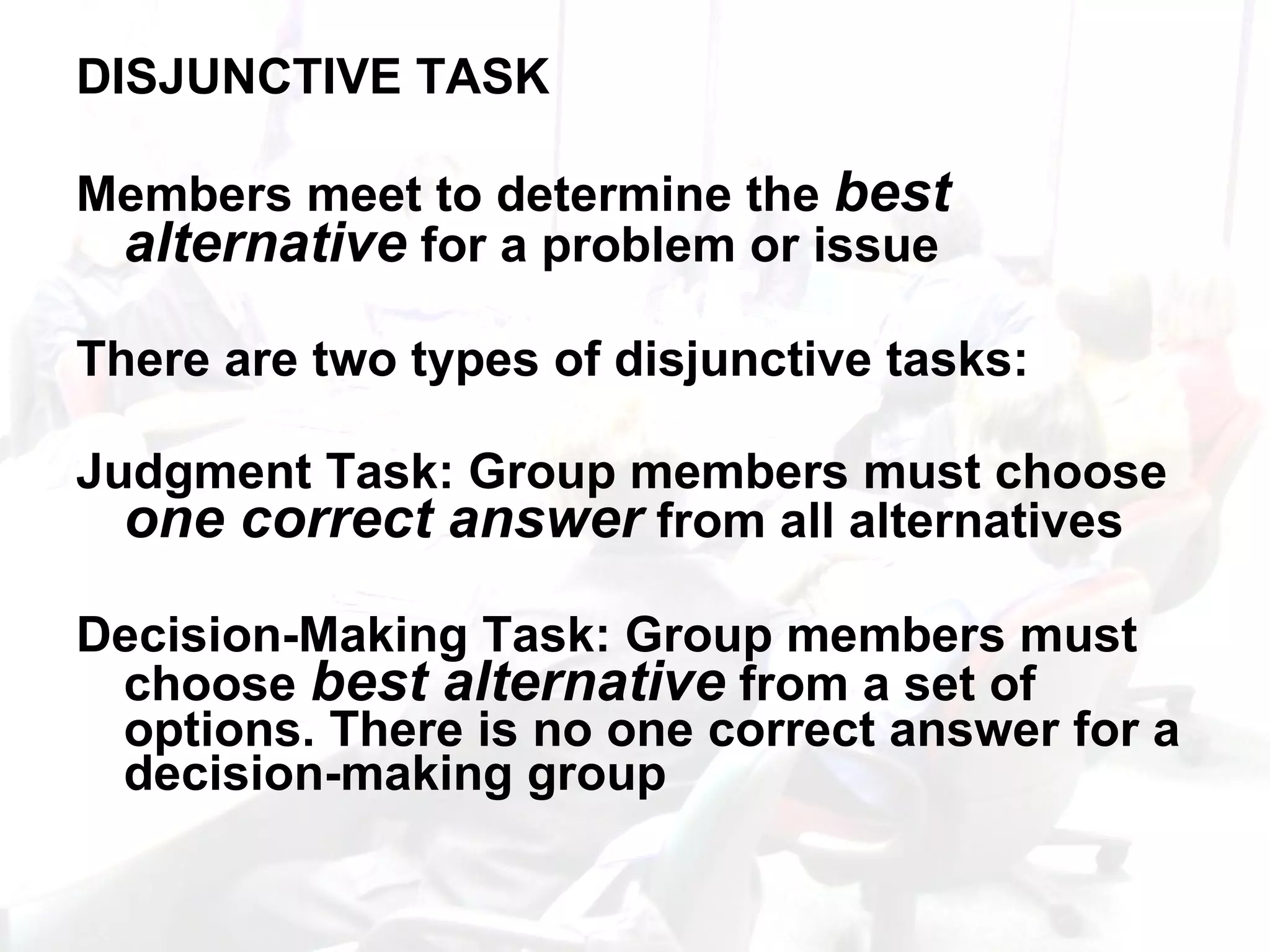 DISJUNCTIVE TASK Members meet to determine the  best alternative  for a problem or issue There are two types of disjunctive tasks: Judgment Task: Group members must choose  one correct answer  from all alternatives Decision-Making Task: Group members must choose  best alternative  from a set of options. There is no one correct answer for a decision-making group 