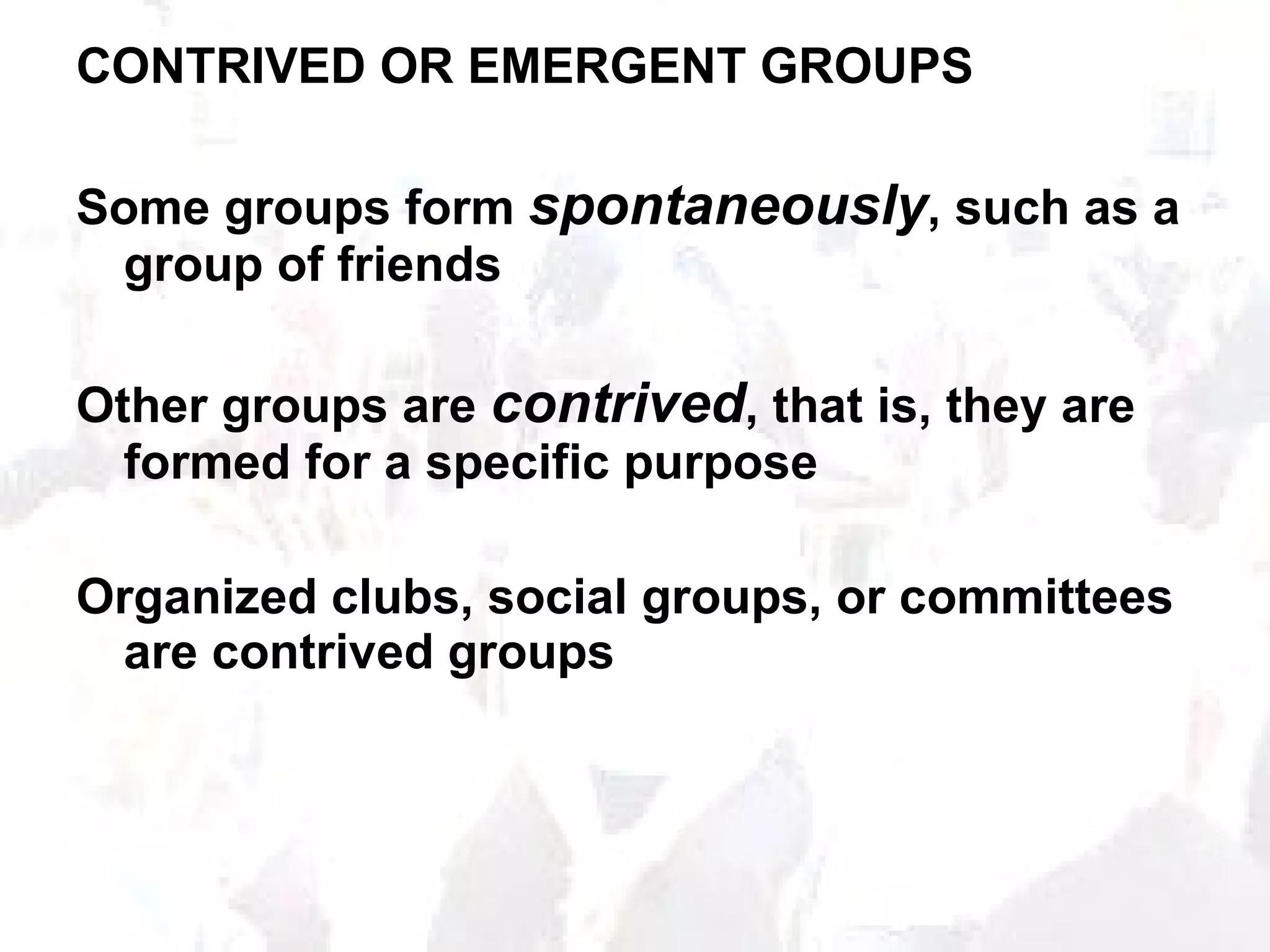 CONTRIVED OR EMERGENT GROUPS Some groups form  spontaneously , such as a group of friends Other groups are  contrived , that is, they are formed for a specific purpose Organized clubs, social groups, or committees are contrived groups 