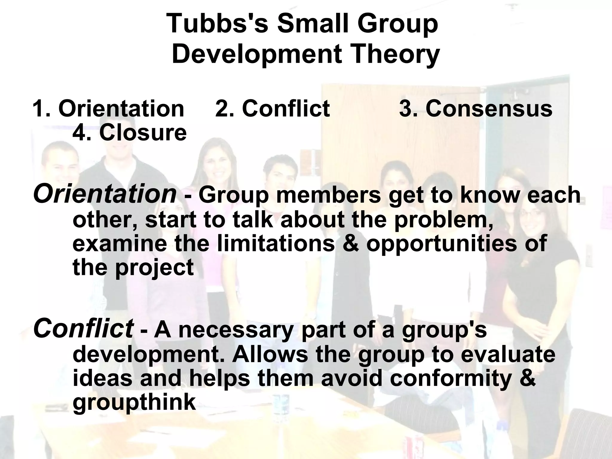 Tubbs's Small Group  Development Theory 1. Orientation  2. Conflict  3. Consensus  4. Closure Orientation  - Group members get to know each other, start to talk about the problem, examine the limitations & opportunities of the project Conflict  - A necessary part of a group's development. Allows the group to evaluate ideas and helps them avoid conformity & groupthink 