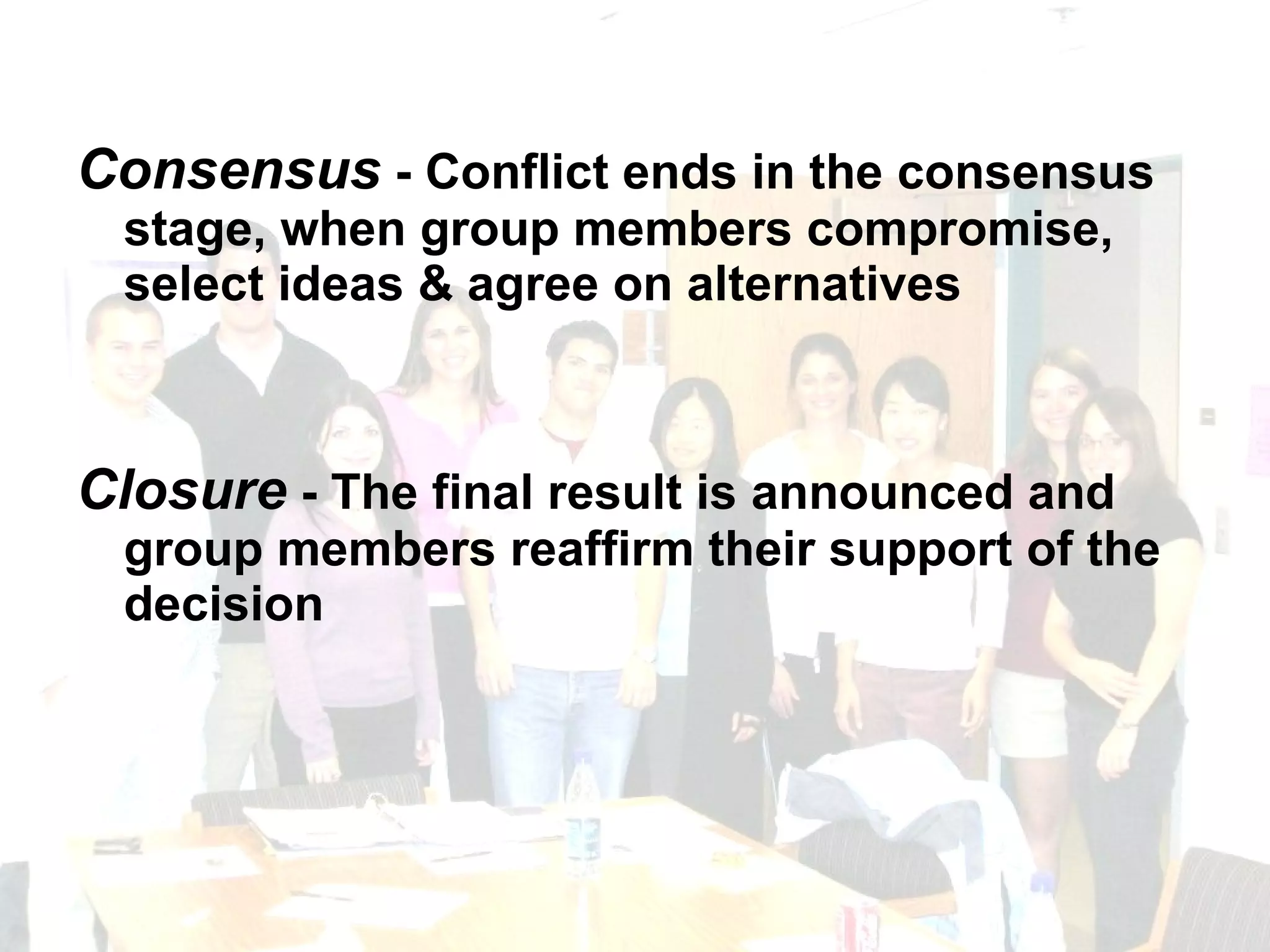 Consensus  - Conflict ends in the consensus stage, when group members compromise, select ideas & agree on alternatives Closure  - The final result is announced and group members reaffirm their support of the decision 