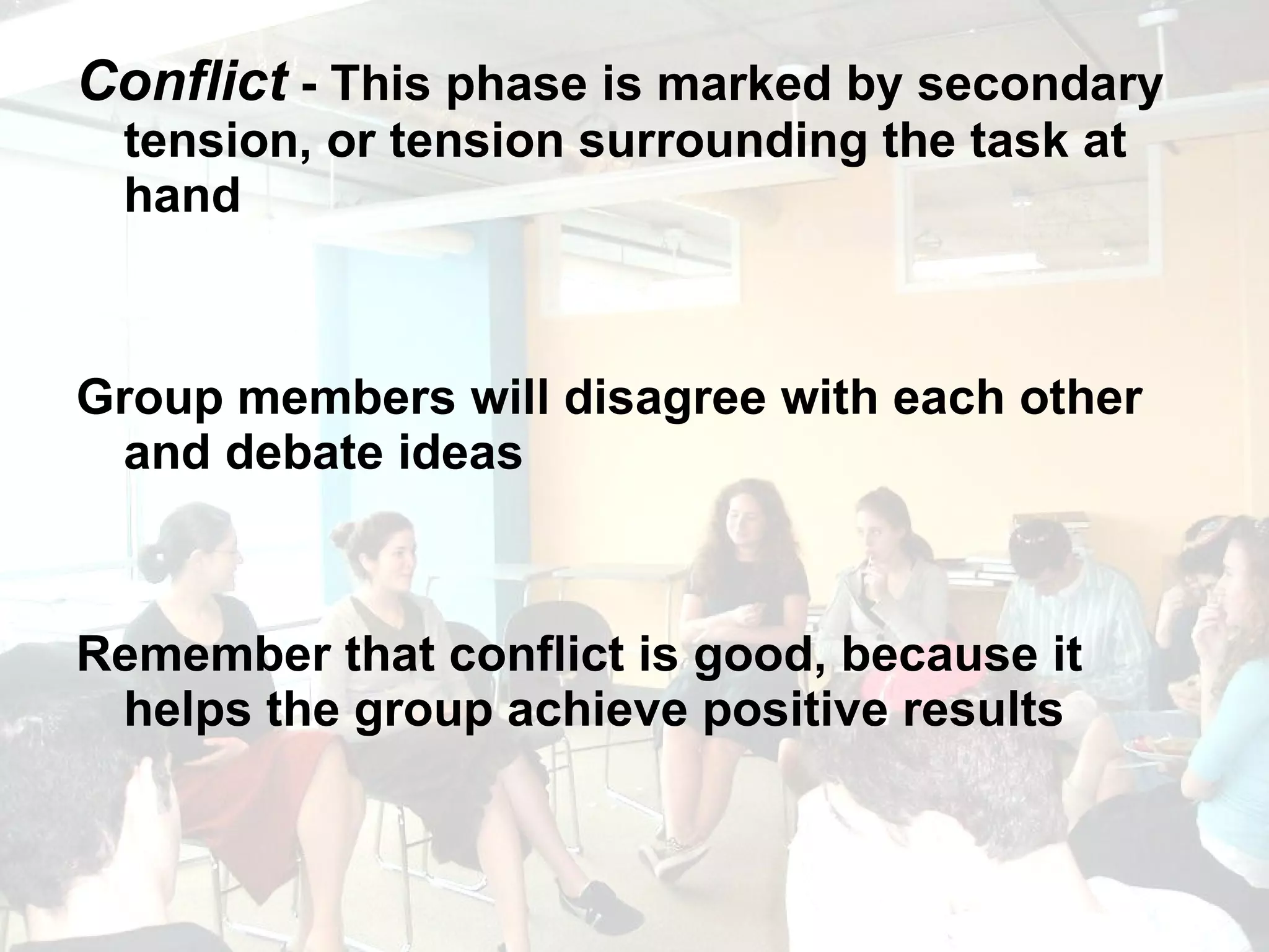 Conflict  - This phase is marked by secondary tension, or tension surrounding the task at hand Group members will disagree with each other and debate ideas Remember that conflict is good, because it helps the group achieve positive results 