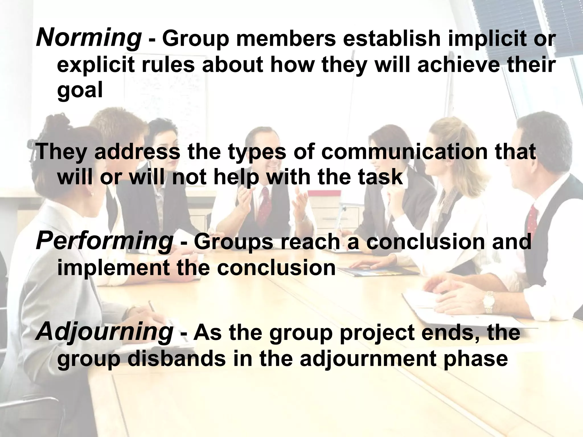 Norming  - Group members establish implicit or explicit rules about how they will achieve their goal They address the types of communication that will or will not help with the task Performing  - Groups reach a conclusion and implement the conclusion Adjourning  - As the group project ends, the group disbands in the adjournment phase 