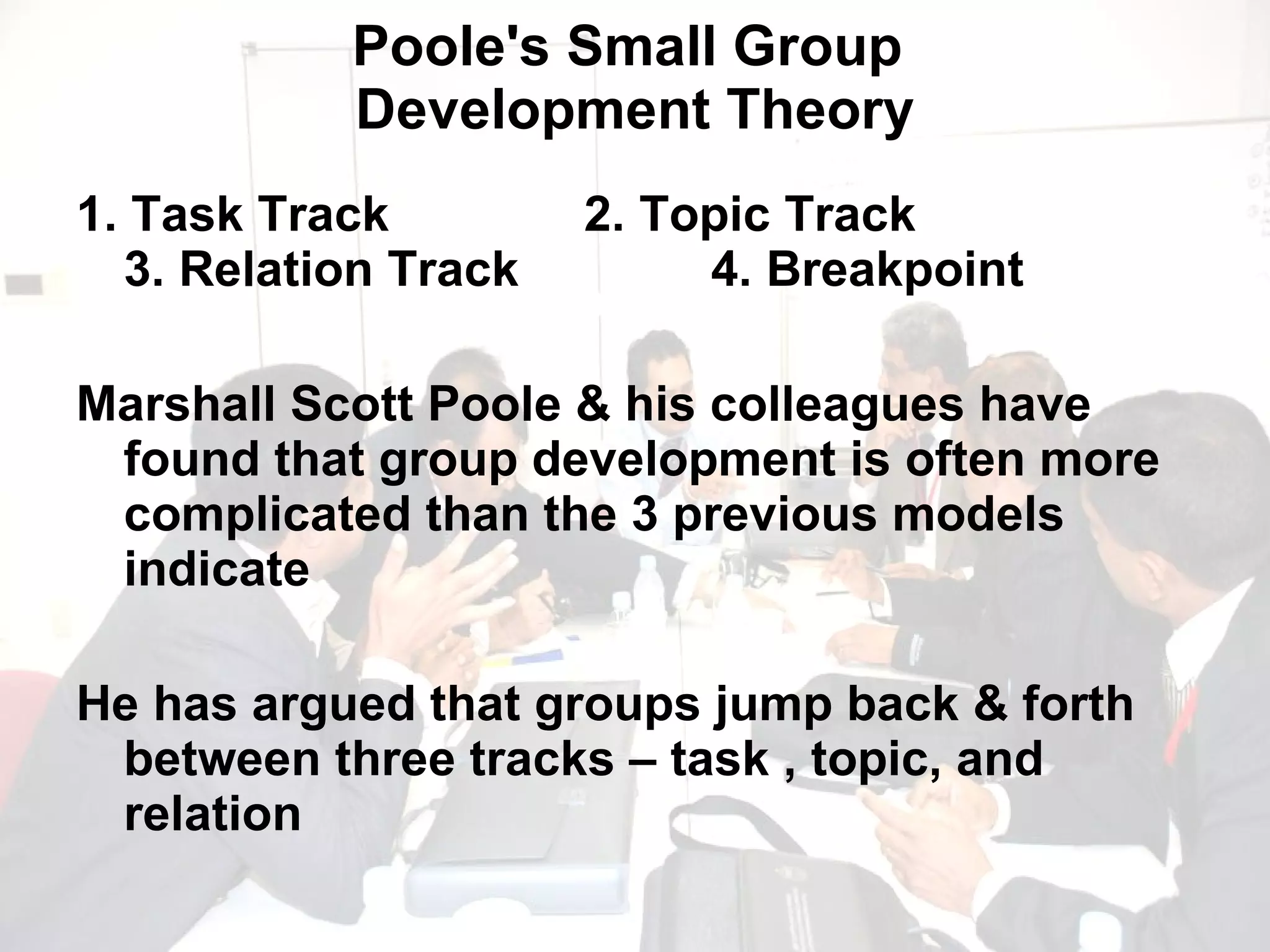Poole's Small Group  Development Theory 1. Task Track 2. Topic Track   3. Relation Track 4. Breakpoint  Marshall Scott Poole & his colleagues have found that group development is often more complicated than the 3 previous models indicate He has argued that groups jump back & forth between three tracks – task , topic, and relation 