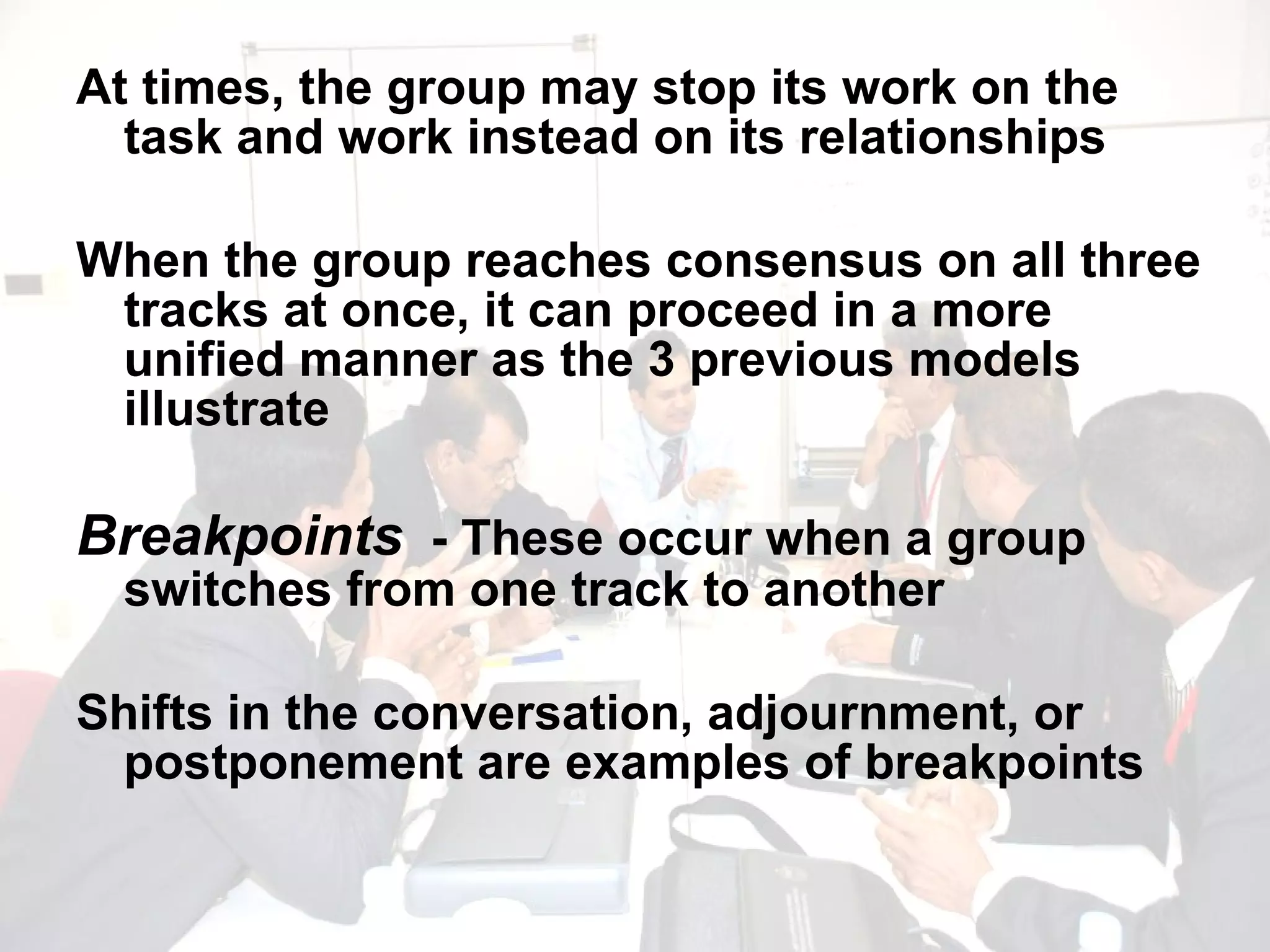At times, the group may stop its work on the task and work instead on its relationships When the group reaches consensus on all three tracks at once, it can proceed in a more unified manner as the 3 previous models illustrate Breakpoints   - These occur when a group switches from one track to another Shifts in the conversation, adjournment, or postponement are examples of breakpoints 