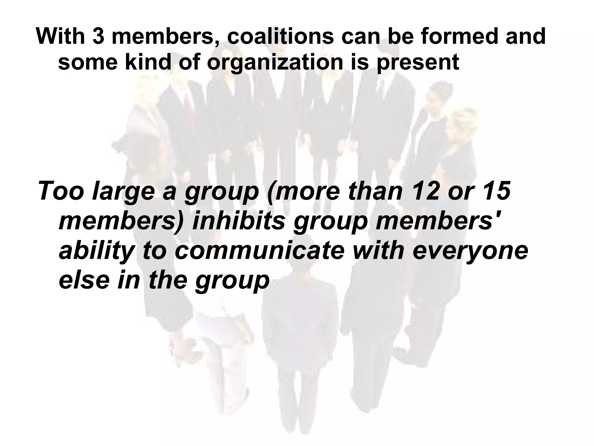 With 3 members, coalitions can be formed and some kind of organization is present Too large a group (more than 12 or 15 members) inhibits group members' ability to communicate with everyone else in the group 
