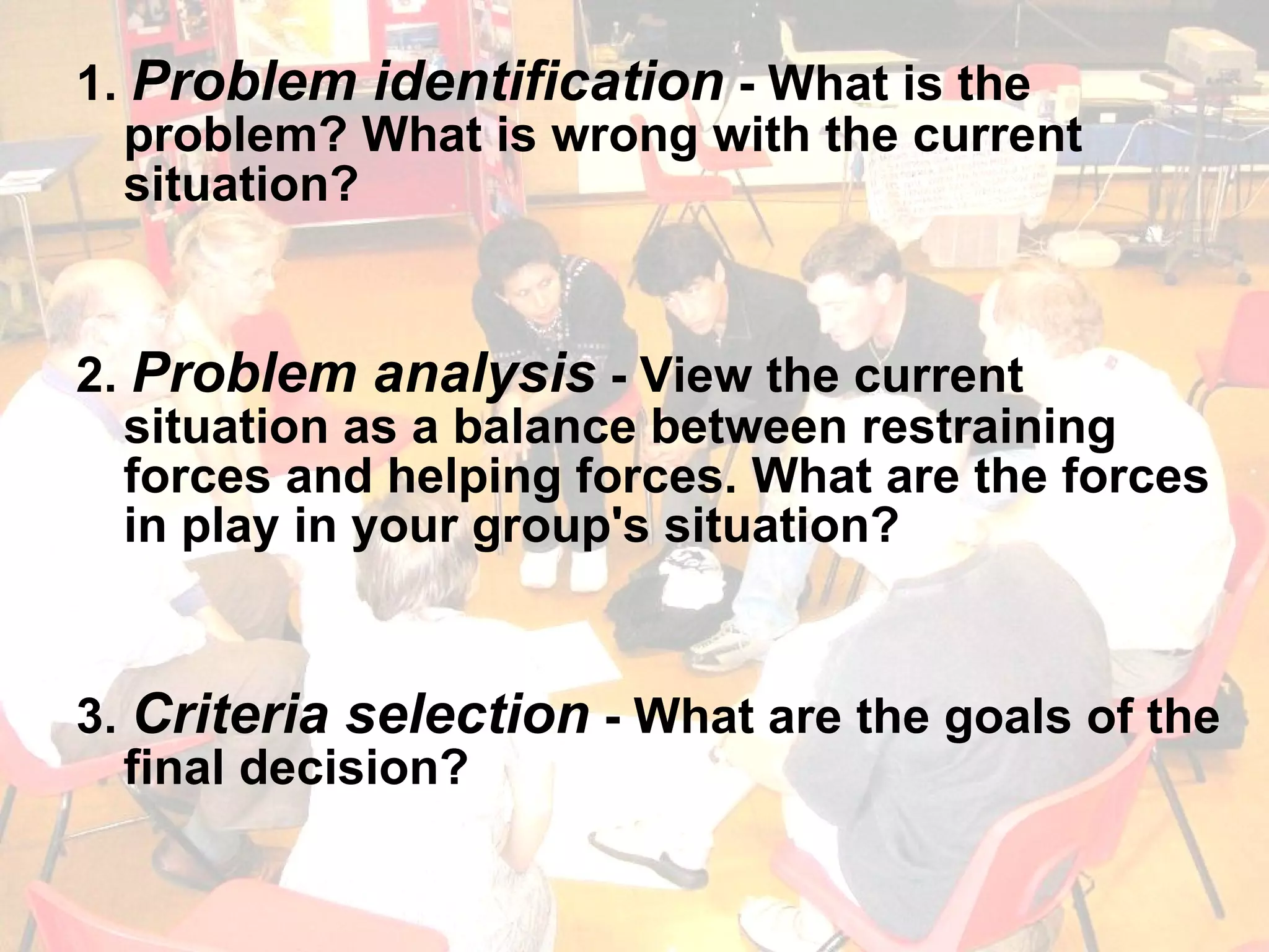 1.  Problem identification  - What is the problem? What is wrong with the current situation? 2.  Problem analysis  - View the current situation as a balance between restraining forces and helping forces. What are the forces in play in your group's situation? 3.  Criteria selection  - What are the goals of the final decision? 