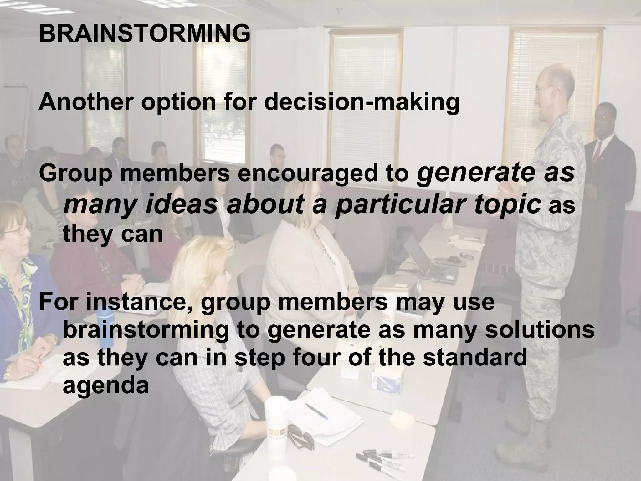 BRAINSTORMING Another option for decision-making Group members encouraged to  generate as many ideas about a particular topic  as they can For instance, group members may use brainstorming to generate as many solutions as they can in step four of the standard agenda 
