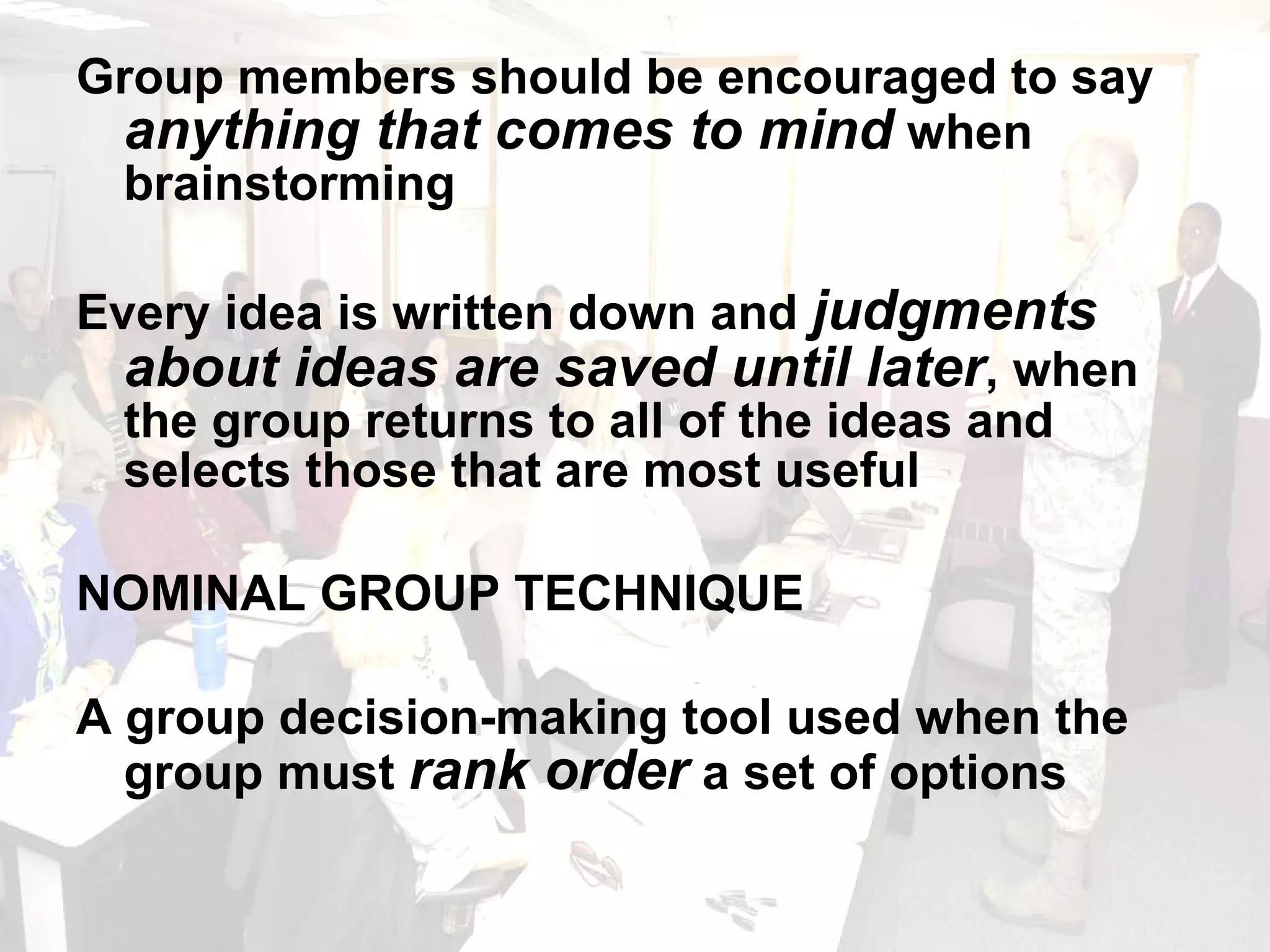Group members should be encouraged to say  anything that comes to mind  when brainstorming Every idea is written down and  judgments about ideas are saved until later , when the group returns to all of the ideas and selects those that are most useful NOMINAL GROUP TECHNIQUE A group decision-making tool used when the group must  rank order  a set of options 