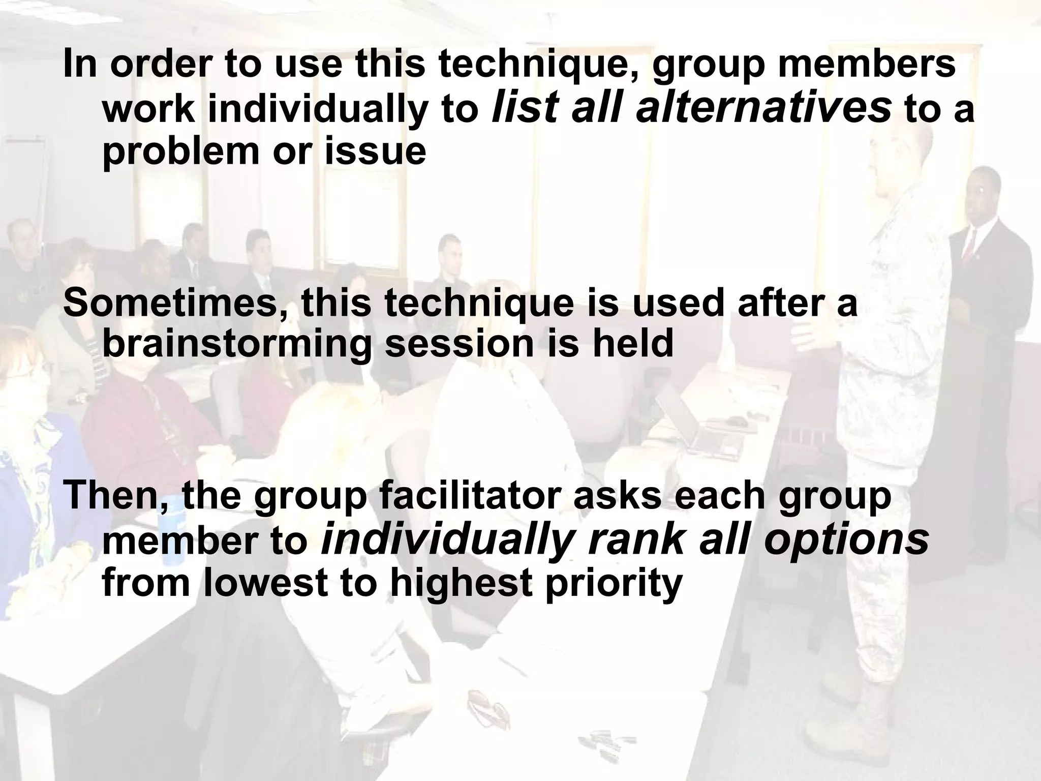 In order to use this technique, group members work individually to  list all alternatives  to a problem or issue Sometimes, this technique is used after a brainstorming session is held Then, the group facilitator asks each group member to  individually rank all options  from lowest to highest priority 