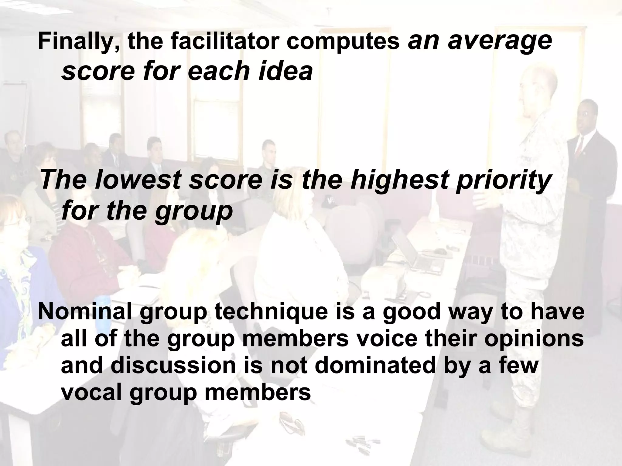 Finally, the facilitator computes  an average score for each idea The lowest score is the highest priority for the group Nominal group technique is a good way to have all of the group members voice their opinions and discussion is not dominated by a few vocal group members 