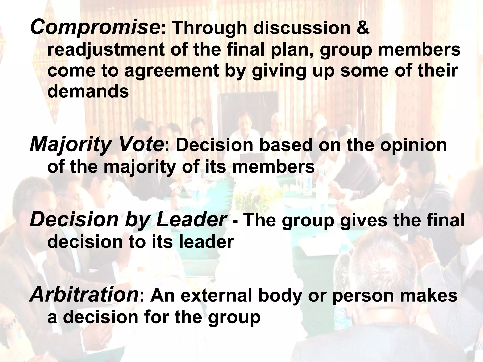 Compromise : Through discussion & readjustment of the final plan, group members come to agreement by giving up some of their demands Majority Vote : Decision based on the opinion of the majority of its members Decision by Leader  - The group gives the final decision to its leader Arbitration : An external body or person makes a decision for the group 