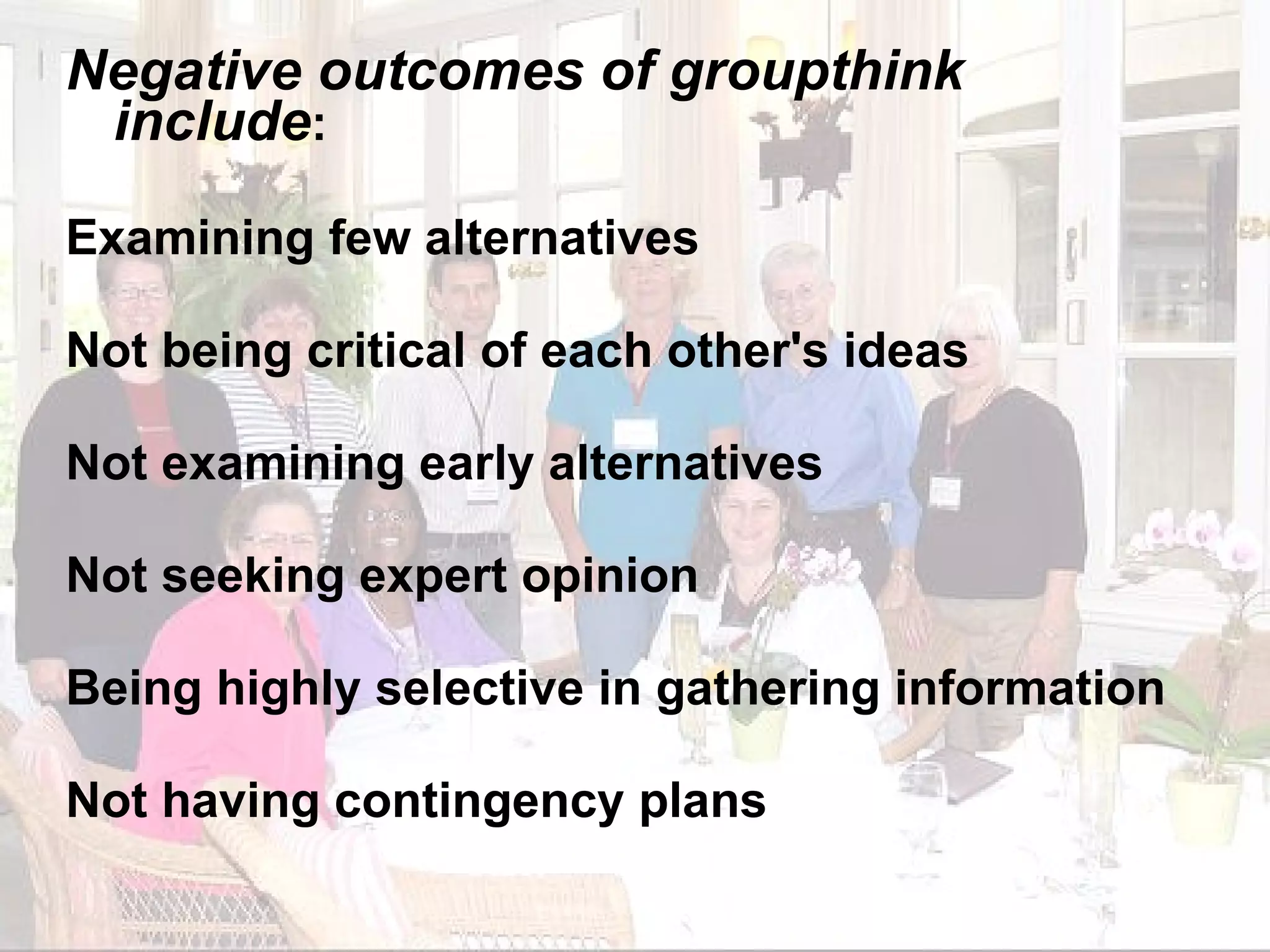 Negative outcomes of groupthink include : Examining few alternatives Not being critical of each other's ideas Not examining early alternatives Not seeking expert opinion Being highly selective in gathering information Not having contingency plans 