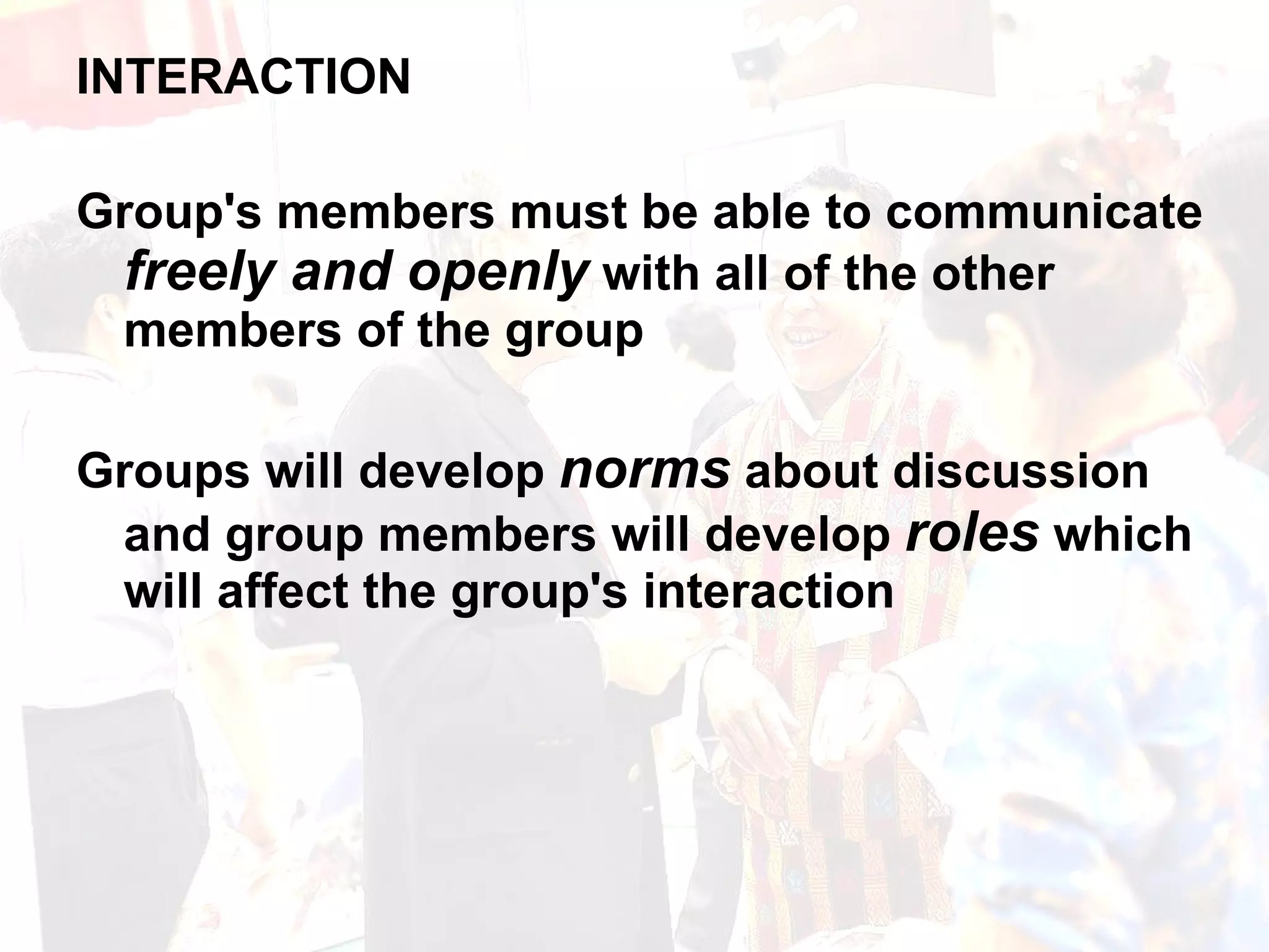 INTERACTION Group's members must be able to communicate  freely and openly  with all of the other members of the group Groups will develop  norms  about discussion and group members will develop  roles  which will affect the group's interaction 