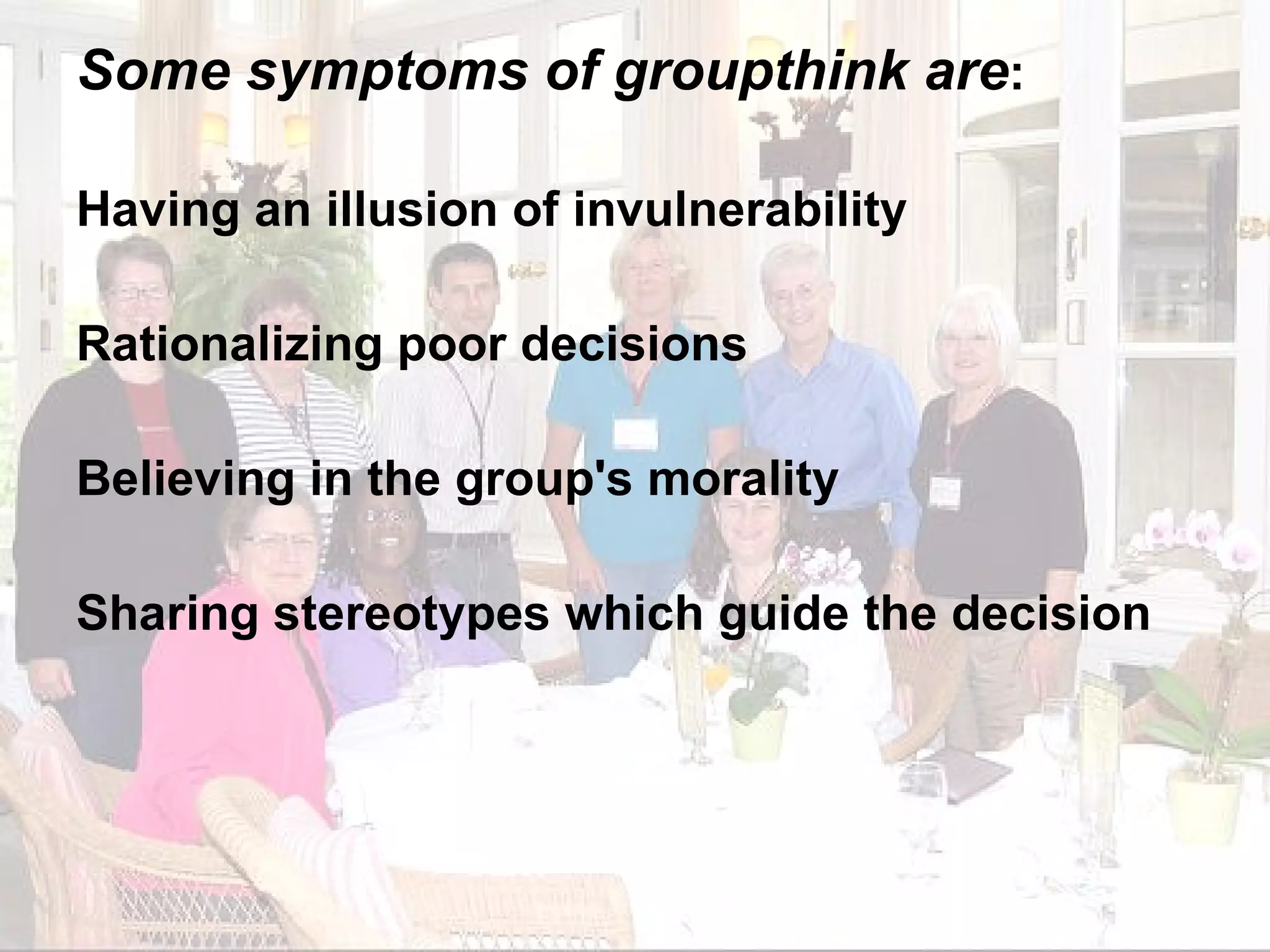Some symptoms of groupthink are : Having an illusion of invulnerability Rationalizing poor decisions Believing in the group's morality Sharing stereotypes which guide the decision 