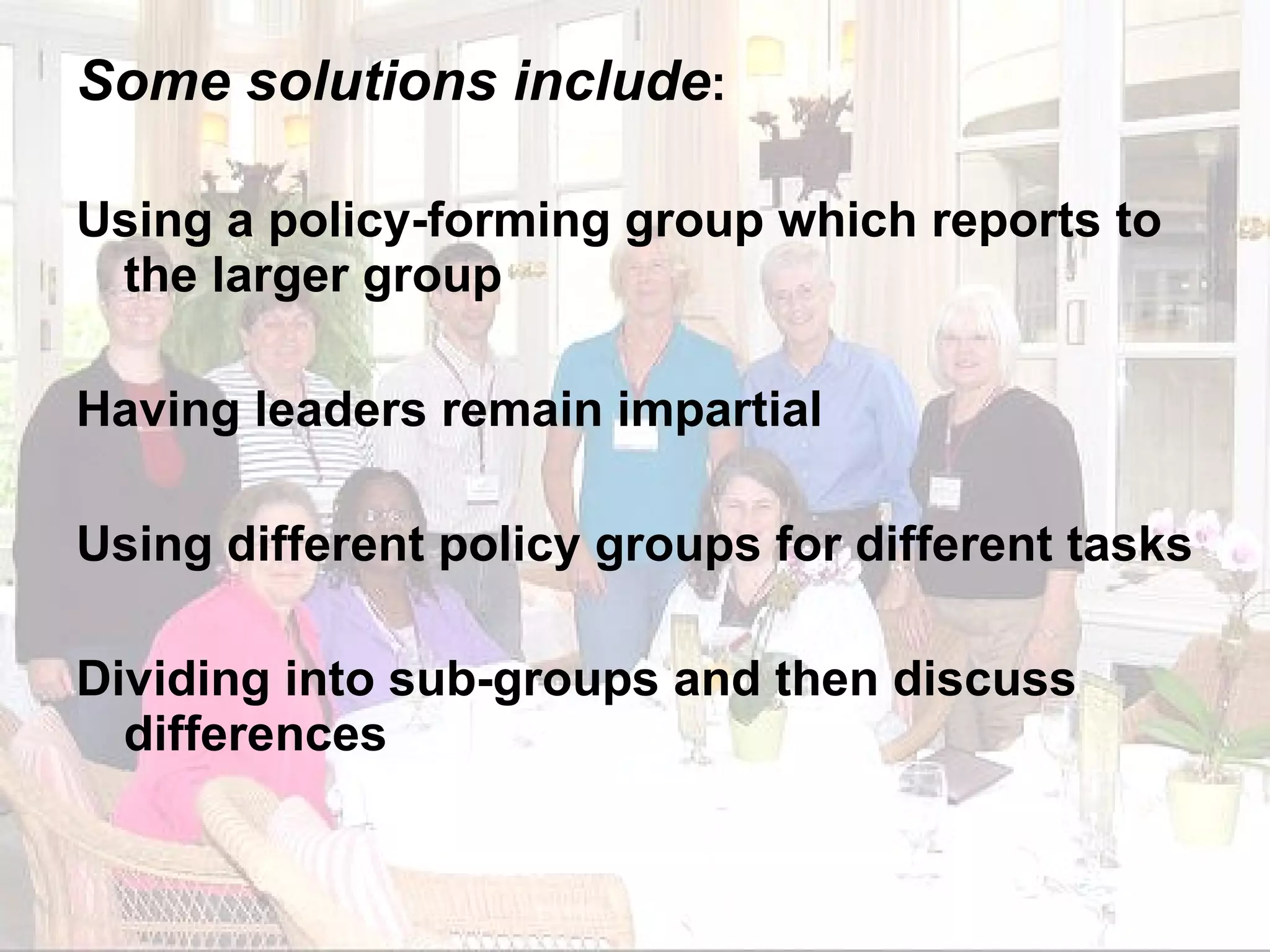 Some solutions include : Using a policy-forming group which reports to the larger group Having leaders remain impartial Using different policy groups for different tasks Dividing into sub-groups and then discuss differences 