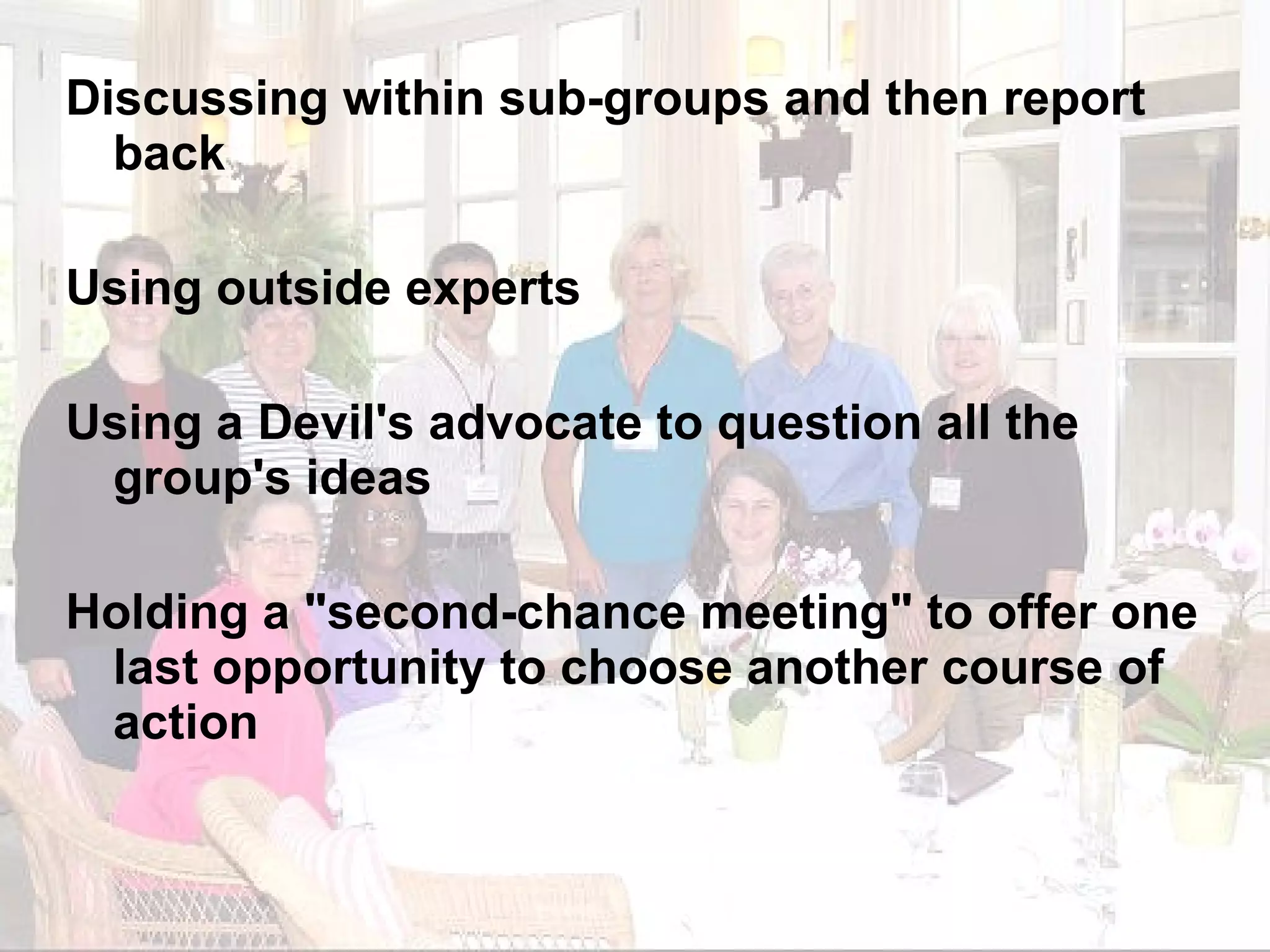 Discussing within sub-groups and then report back Using outside experts Using a Devil's advocate to question all the group's ideas Holding a "second-chance meeting" to offer one last opportunity to choose another course of action 