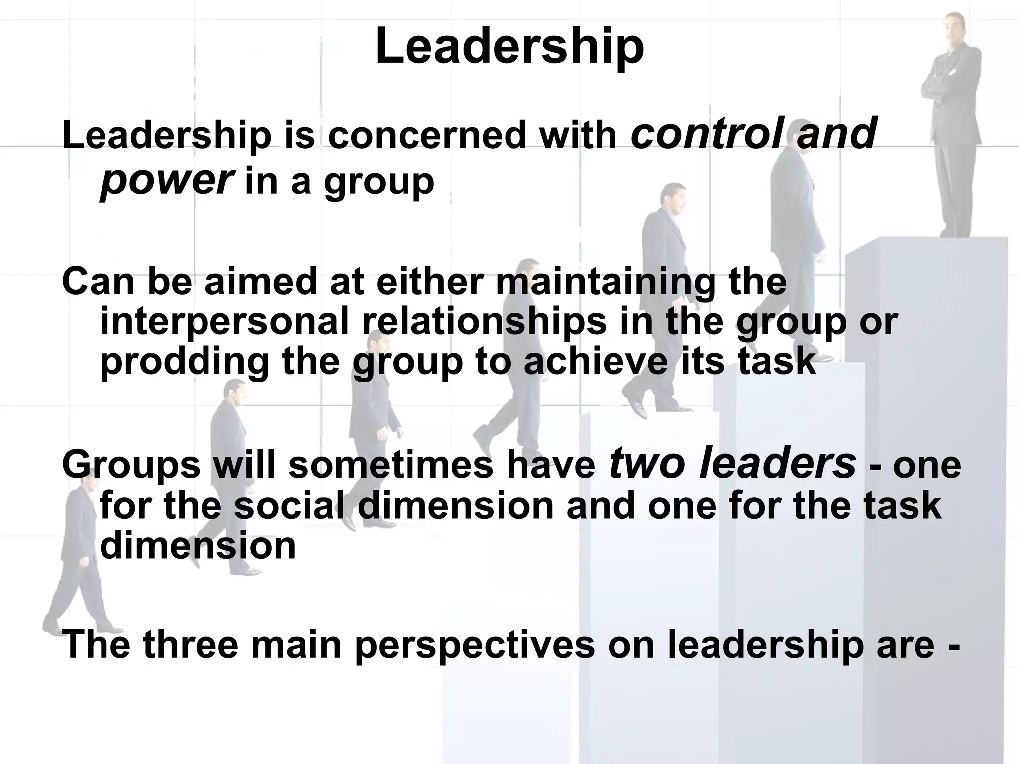 Leadership Leadership is concerned with  control and power  in a group Can be aimed at either maintaining the interpersonal relationships in the group or prodding the group to achieve its task Groups will sometimes have  two leaders  - one for the social dimension and one for the task dimension The three main perspectives on leadership are - 
