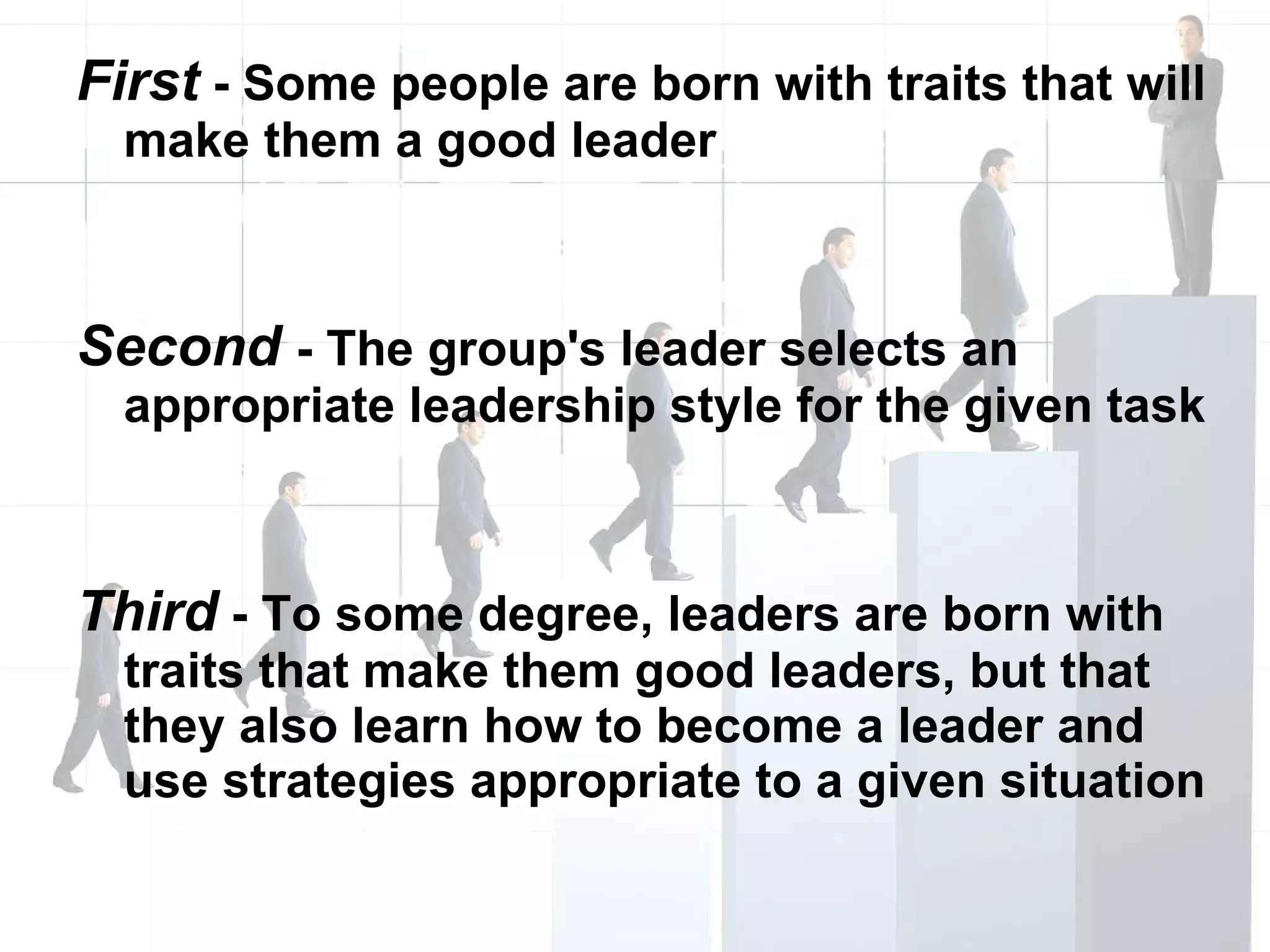 First  - Some people are born with traits that will make them a good leader Second  - The group's leader selects an appropriate leadership style for the given task Third  - To some degree, leaders are born with traits that make them good leaders, but that they also learn how to become a leader and use strategies appropriate to a given situation 