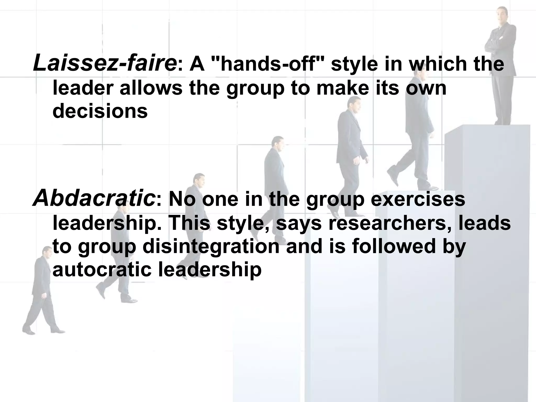 Laissez-faire : A "hands-off" style in which the leader allows the group to make its own decisions Abdacratic : No one in the group exercises leadership. This style, says researchers, leads to group disintegration and is followed by autocratic leadership 