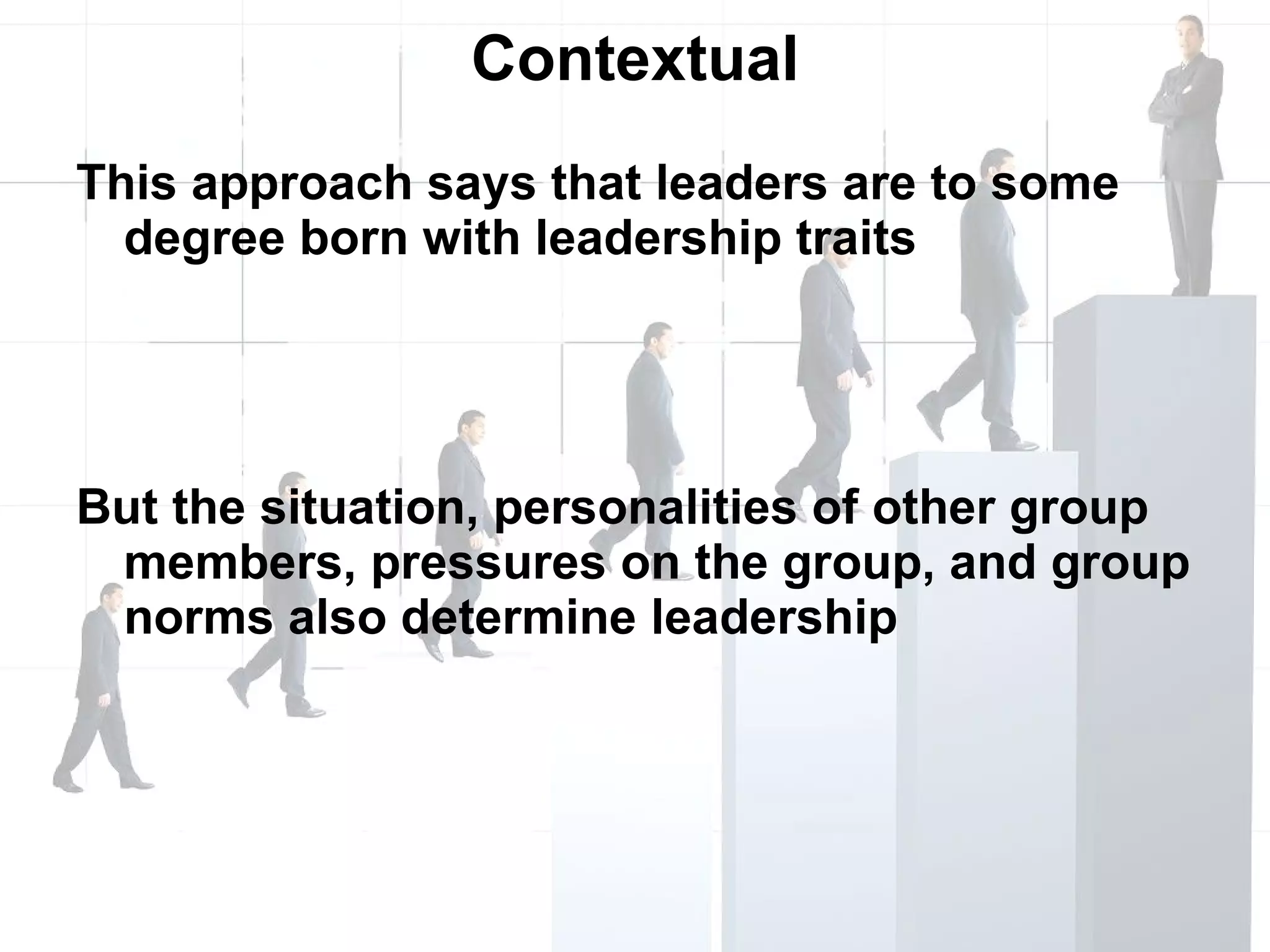 Contextual This approach says that leaders are to some degree born with leadership traits But the situation, personalities of other group members, pressures on the group, and group norms also determine leadership 