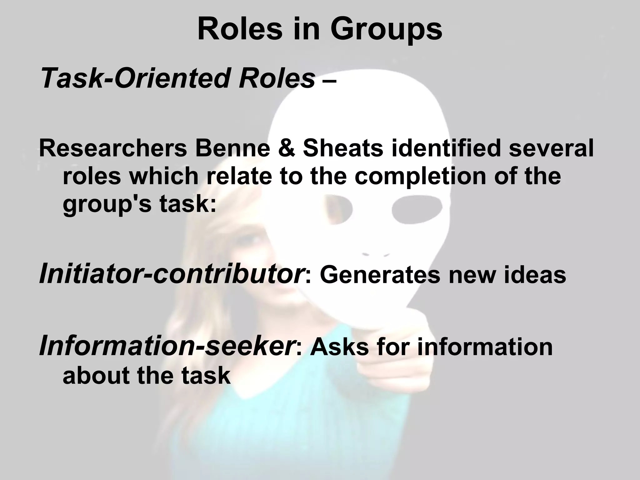 Roles in Groups Task-Oriented Roles  –  Researchers Benne & Sheats identified several roles which relate to the completion of the group's task: Initiator-contributor : Generates new ideas Information-seeker : Asks for information about the task 