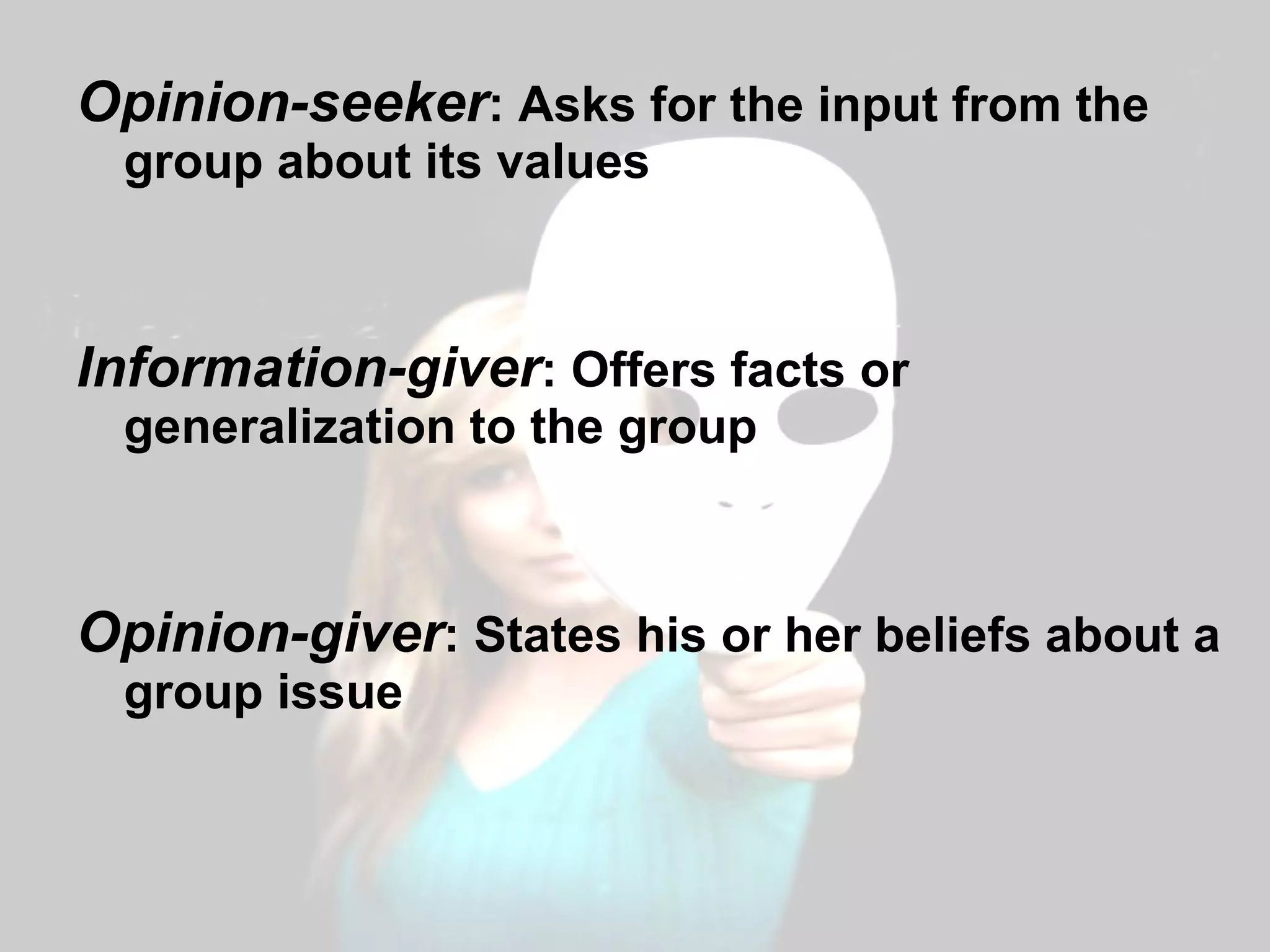 Opinion-seeker : Asks for the input from the group about its values Information-giver : Offers facts or generalization to the group Opinion-giver : States his or her beliefs about a group issue 